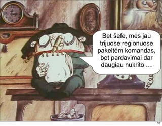 Bet šefe, mes jau
 trijuose regionuose
pakeitėm komandas,
 bet pardavimai dar
  daugiau nukrito …




                       32
 
