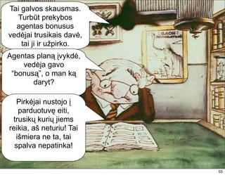 Tai galvos skausmas.
  Turbūt prekybos
  agentas bonusus
vedėjai trusikais davė,
    tai ji ir užpirko.
Agentas planą įvykdė,
    vedėja gavo
 “bonusą”, o man ką
       daryt?

   Pirkėjai nustojo į
   parduotuvę eiti,
 trusikų kurių jiems
reikia, aš neturiu! Tai
  išmiera ne ta, tai
  spalva nepatinka!


                          55
 