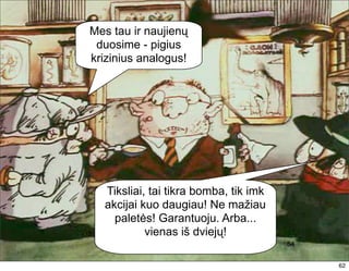 Mes tau ir naujienų
 duosime - pigius
krizinius analogus!




  Tiksliai, tai tikra bomba, tik imk
  akcijai kuo daugiau! Ne mažiau
    paletės! Garantuoju. Arba...
           vienas iš dviejų!
                                       54
                                            62
                                            62
 