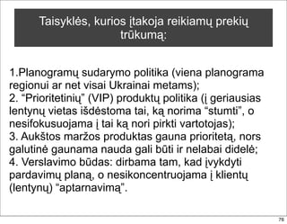 Taisyklės, kurios įtakoja reikiamų prekių
                      trūkumą:


1.Planogramų sudarymo politika (viena planograma
regionui ar net visai Ukrainai metams);
2. “Prioritetinių” (VIP) produktų politika (į geriausias
lentynų vietas išdėstoma tai, ką norima “stumti”, o
nesifokusuojama į tai ką nori pirkti vartotojas);
3. Aukštos maržos produktas gauna prioritetą, nors
galutinė gaunama nauda gali būti ir nelabai didelė;
4. Verslavimo būdas: dirbama tam, kad įvykdyti
pardavimų planą, o nesikoncentruojama į klientų
(lentynų) “aptarnavimą”.

                                                           76
 