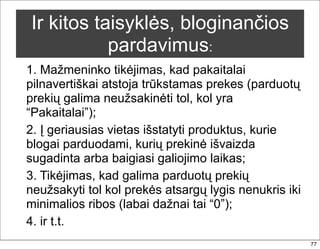Ir kitos taisyklės, bloginančios
           pardavimus:
1. Mažmeninko tikėjimas, kad pakaitalai
pilnavertiškai atstoja trūkstamas prekes (parduotų
prekių galima neužsakinėti tol, kol yra
“Pakaitalai”);
2. Į geriausias vietas išstatyti produktus, kurie
blogai parduodami, kurių prekinė išvaizda
sugadinta arba baigiasi galiojimo laikas;
3. Tikėjimas, kad galima parduotų prekių
neužsakyti tol kol prekės atsargų lygis nenukris iki
minimalios ribos (labai dažnai tai “0”);
4. ir t.t.
                                                       77
 