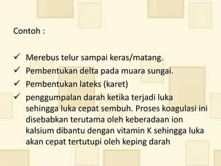 Contoh :

   Merebus telur sampai keras/matang.
   Pembentukan delta pada muara sungai.
   Pembentukan lateks (karet)
   penggumpalan darah ketika terjadi luka
    sehingga luka cepat sembuh. Proses koagulasi ini
    disebabkan terutama oleh keberadaan ion
    kalsium dibantu dengan vitamin K sehingga luka
    akan cepat tertutupi oleh keping darah
 