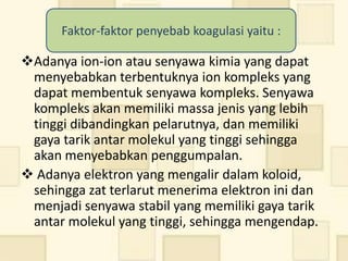 Faktor-faktor penyebab koagulasi yaitu :

Adanya ion-ion atau senyawa kimia yang dapat
 menyebabkan terbentuknya ion kompleks yang
 dapat membentuk senyawa kompleks. Senyawa
 kompleks akan memiliki massa jenis yang lebih
 tinggi dibandingkan pelarutnya, dan memiliki
 gaya tarik antar molekul yang tinggi sehingga
 akan menyebabkan penggumpalan.
 Adanya elektron yang mengalir dalam koloid,
 sehingga zat terlarut menerima elektron ini dan
 menjadi senyawa stabil yang memiliki gaya tarik
 antar molekul yang tinggi, sehingga mengendap.
 