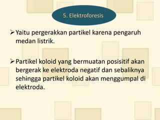 5. Elektroforesis

Yaitu pergerakkan partikel karena pengaruh
 medan listrik.

Partikel koloid yang bermuatan posisitif akan
 bergerak ke elektroda negatif dan sebaliknya
 sehingga partikel koloid akan menggumpal di
 elektroda.
 