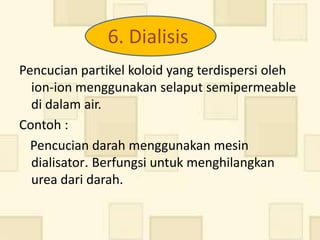 6. Dialisis
Pencucian partikel koloid yang terdispersi oleh
  ion-ion menggunakan selaput semipermeable
  di dalam air.
Contoh :
  Pencucian darah menggunakan mesin
  dialisator. Berfungsi untuk menghilangkan
  urea dari darah.
 