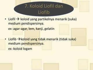 7. Koloid Liofil dan
                    Liofib
• Liofil  koloid yang partikelnya menarik (suka)
  medium pendispersinya.
  ex :agar-agar, lem, kanji, gelatin

• Liofib koloid yang tidak menarik (tidak suka)
  medium pendispersinya.
  ex :koloid logam
 