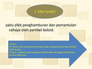 1. Efek Tyndall


yaitu efek penghamburan dan pemantulan
  cahaya oleh partikel koloid.


  contoh :
   Lampu sorot kendaraan bermotor yang mengenai kabut akan terlihat
  lebih terang.
   Sinar matahari yang mengenai partikel debu sehingga partikel debu
  terlihat lebih jelas.
 