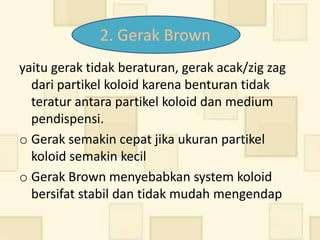 2. Gerak Brown
yaitu gerak tidak beraturan, gerak acak/zig zag
  dari partikel koloid karena benturan tidak
  teratur antara partikel koloid dan medium
  pendispensi.
o Gerak semakin cepat jika ukuran partikel
  koloid semakin kecil
o Gerak Brown menyebabkan system koloid
  bersifat stabil dan tidak mudah mengendap
 