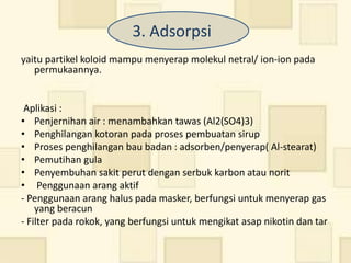 3. Adsorpsi
yaitu partikel koloid mampu menyerap molekul netral/ ion-ion pada
   permukaannya.


 Aplikasi :
• Penjernihan air : menambahkan tawas (Al2(SO4)3)
• Penghilangan kotoran pada proses pembuatan sirup
• Proses penghilangan bau badan : adsorben/penyerap( Al-stearat)
• Pemutihan gula
• Penyembuhan sakit perut dengan serbuk karbon atau norit
• Penggunaan arang aktif
- Penggunaan arang halus pada masker, berfungsi untuk menyerap gas
    yang beracun
- Filter pada rokok, yang berfungsi untuk mengikat asap nikotin dan tar
 