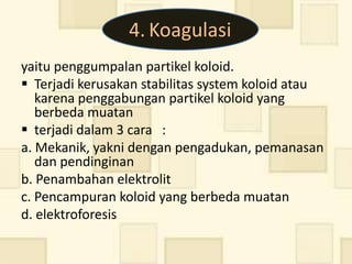 4. Koagulasi
yaitu penggumpalan partikel koloid.
 Terjadi kerusakan stabilitas system koloid atau
   karena penggabungan partikel koloid yang
   berbeda muatan
 terjadi dalam 3 cara :
a. Mekanik, yakni dengan pengadukan, pemanasan
   dan pendinginan
b. Penambahan elektrolit
c. Pencampuran koloid yang berbeda muatan
d. elektroforesis
 