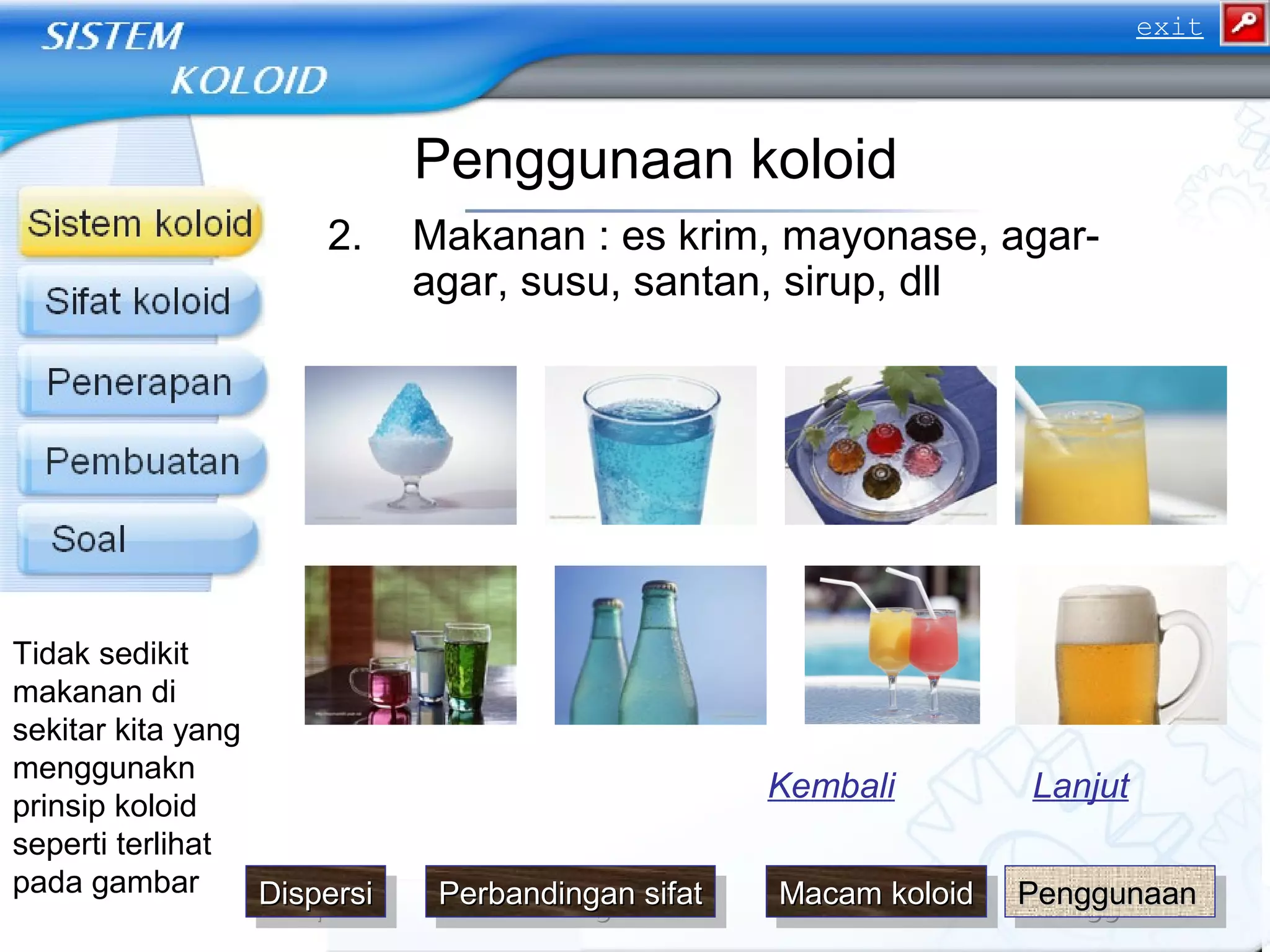Penggunaan koloid
2. Makanan : es krim, mayonase, agar-
agar, susu, santan, sirup, dll
LanjutKembali
Tidak sedikit
makanan di
sekitar kita yang
menggunakn
prinsip koloid
seperti terlihat
pada gambar
PenggunaanPenggunaanPenggunaanPenggunaanDispersiDispersiDispersiDispersi Macam koloidMacam koloidMacam koloidMacam koloidPerbandingan sifatPerbandingan sifatPerbandingan sifatPerbandingan sifat
exit
 