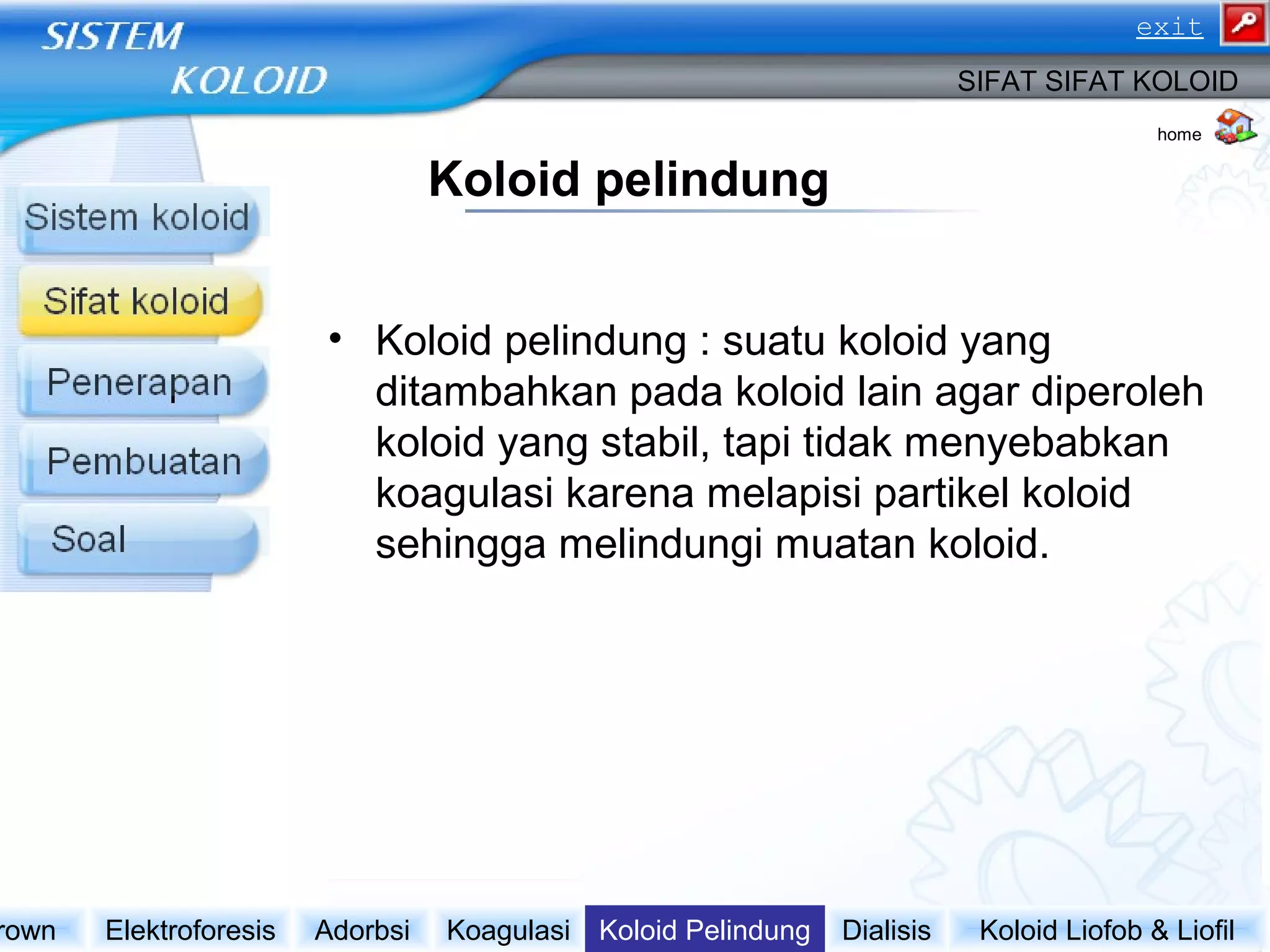Koloid pelindung
• Koloid pelindung : suatu koloid yang
ditambahkan pada koloid lain agar diperoleh
koloid yang stabil, tapi tidak menyebabkan
koagulasi karena melapisi partikel koloid
sehingga melindungi muatan koloid.
Koloid Liofob & LiofilDialisisKoloid PelindungKoagulasiAdorbsiElektroforesisrown
SIFAT SIFAT KOLOID
home
exit
 
