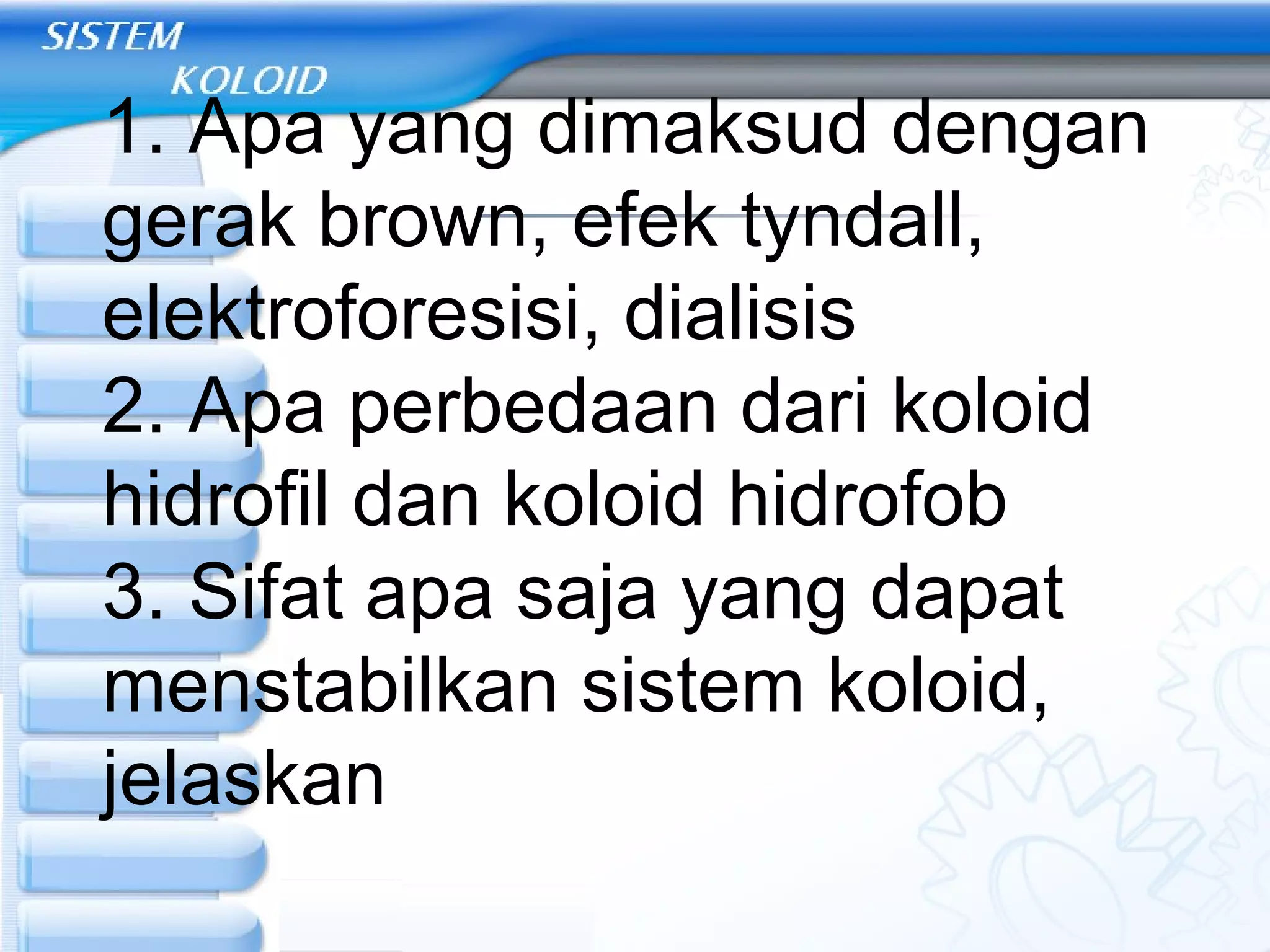 1. Apa yang dimaksud dengan
gerak brown, efek tyndall,
elektroforesisi, dialisis
2. Apa perbedaan dari koloid
hidrofil dan koloid hidrofob
3. Sifat apa saja yang dapat
menstabilkan sistem koloid,
jelaskan
 