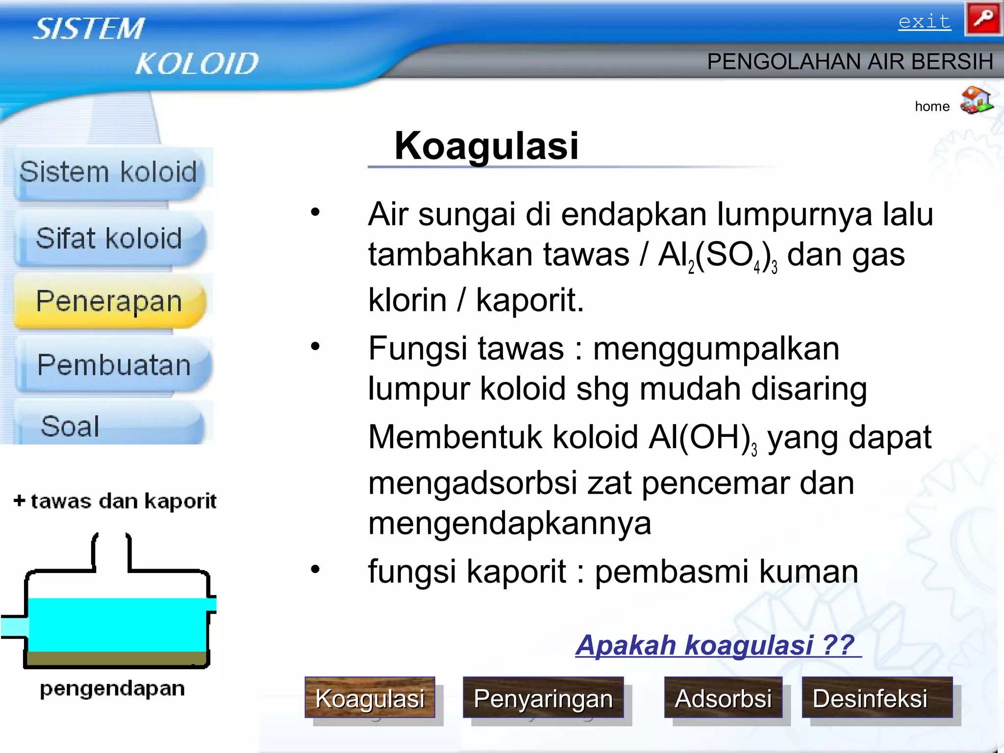 • Air sungai di endapkan lumpurnya lalu
tambahkan tawas / Al2(SO4)3 dan gas
klorin / kaporit.
• Fungsi tawas : menggumpalkan
lumpur koloid shg mudah disaring
Membentuk koloid Al(OH)3 yang dapat
mengadsorbsi zat pencemar dan
mengendapkannya
• fungsi kaporit : pembasmi kuman
PENGOLAHAN AIR BERSIH
Koagulasi
home
Apakah koagulasi ??
DesinfeksiDesinfeksiDesinfeksiDesinfeksiKoagulasiKoagulasiKoagulasiKoagulasi PenyaringanPenyaringanPenyaringanPenyaringan AdsorbsiAdsorbsiAdsorbsiAdsorbsi
exit
 