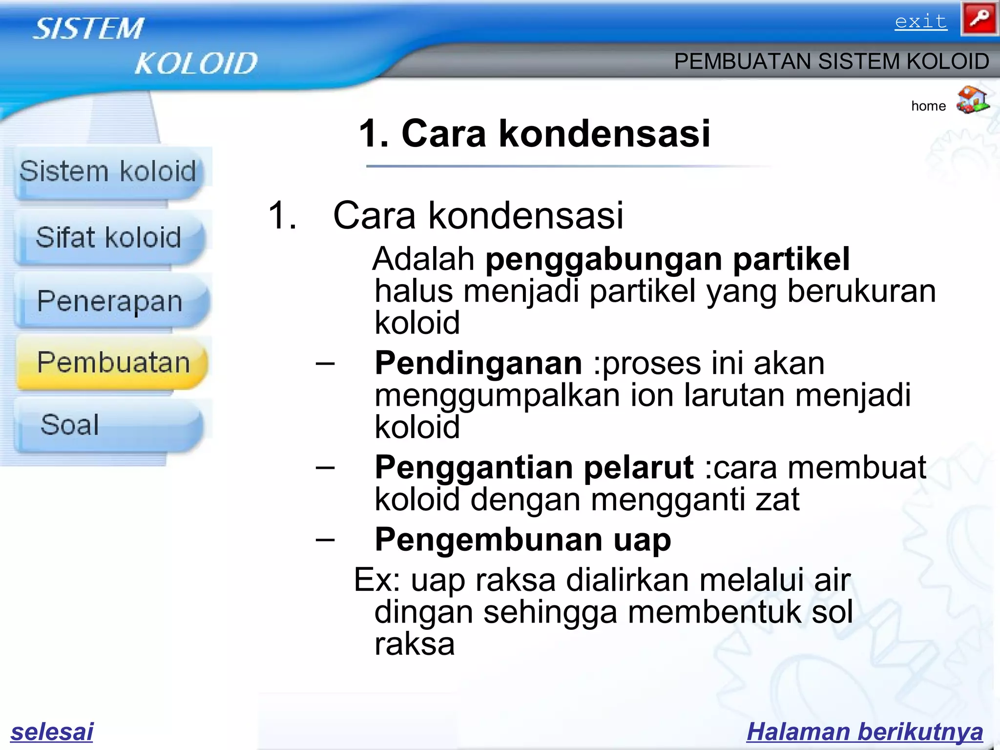 1. Cara kondensasi
1. Cara kondensasi
Adalah penggabungan partikel
halus menjadi partikel yang berukuran
koloid
– Pendinganan :proses ini akan
menggumpalkan ion larutan menjadi
koloid
– Penggantian pelarut :cara membuat
koloid dengan mengganti zat
– Pengembunan uap
Ex: uap raksa dialirkan melalui air
dingan sehingga membentuk sol
raksa
PEMBUATAN SISTEM KOLOID
Halaman berikutnyaselesai
home
exit
 