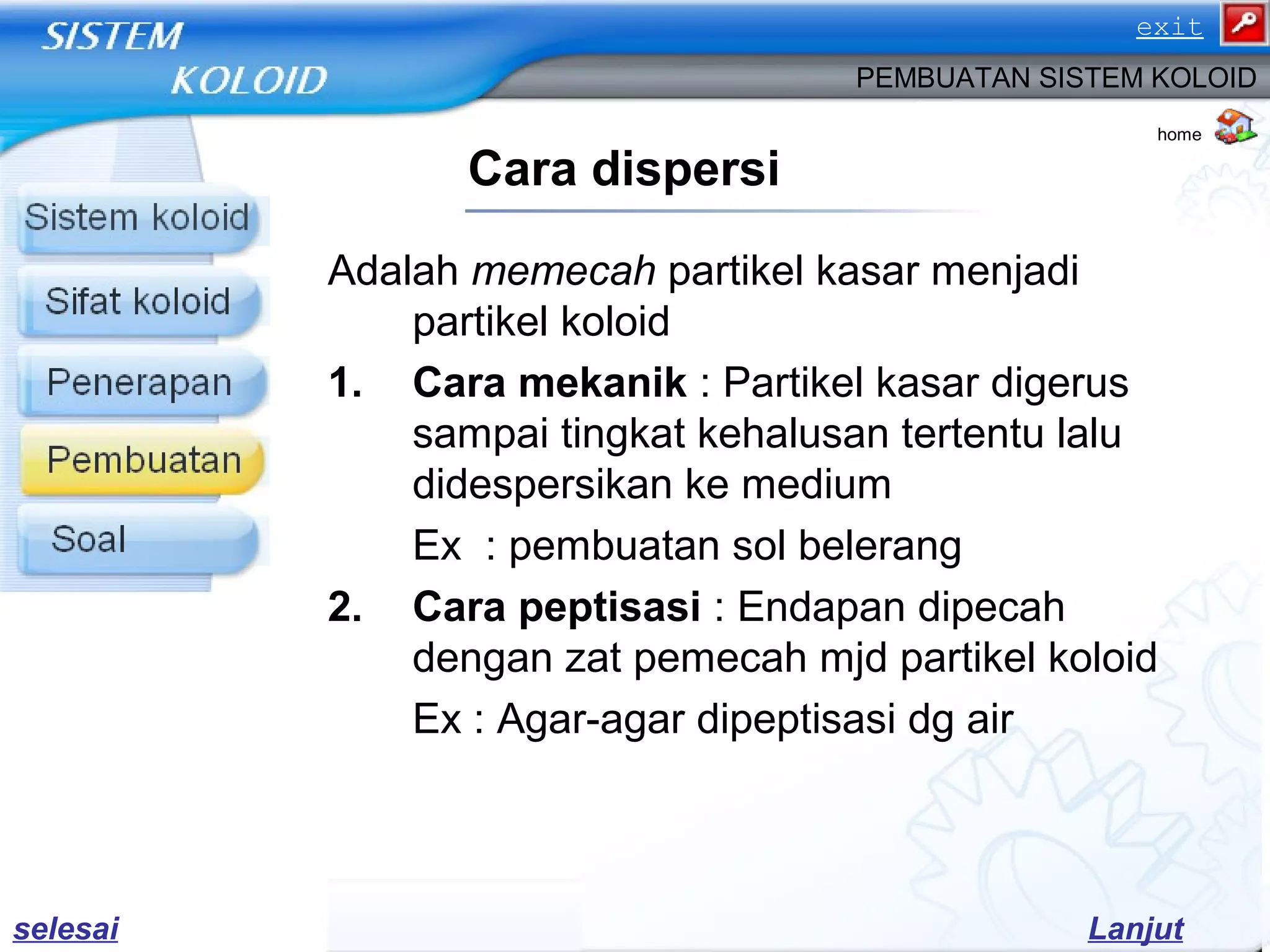 Adalah memecah partikel kasar menjadi
partikel koloid
1. Cara mekanik : Partikel kasar digerus
sampai tingkat kehalusan tertentu lalu
didespersikan ke medium
Ex : pembuatan sol belerang
2. Cara peptisasi : Endapan dipecah
dengan zat pemecah mjd partikel koloid
Ex : Agar-agar dipeptisasi dg air
Cara dispersi
PEMBUATAN SISTEM KOLOID
home
Lanjutselesai
exit
 