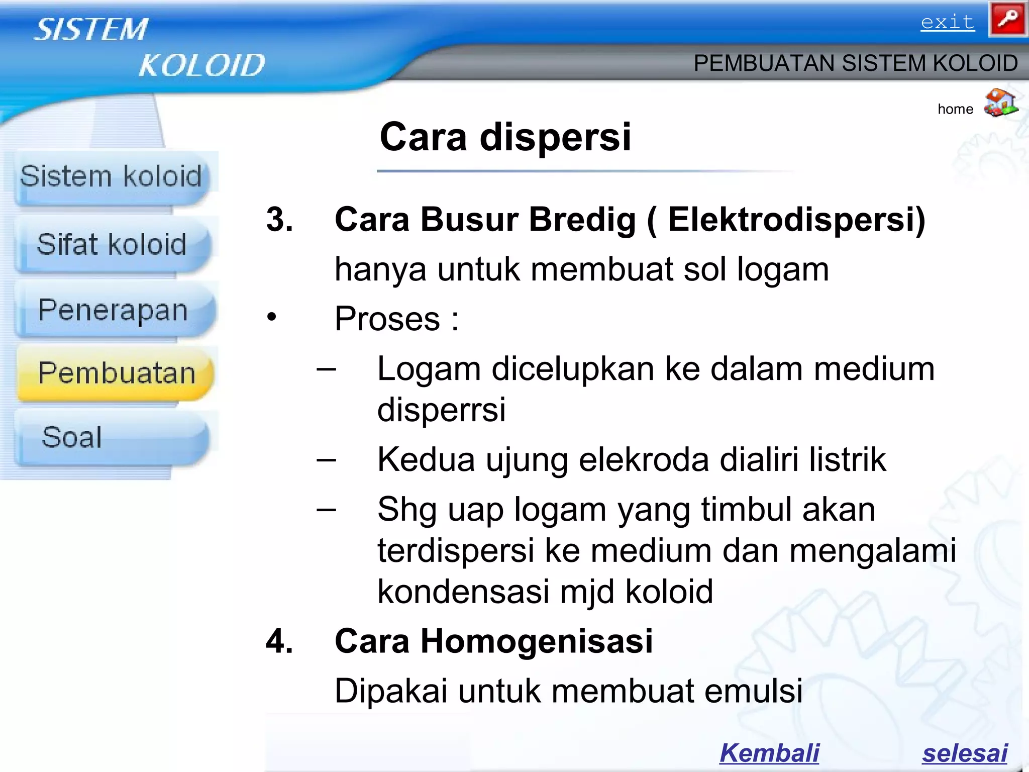 3. Cara Busur Bredig ( Elektrodispersi)
hanya untuk membuat sol logam
• Proses :
– Logam dicelupkan ke dalam medium
disperrsi
– Kedua ujung elekroda dialiri listrik
– Shg uap logam yang timbul akan
terdispersi ke medium dan mengalami
kondensasi mjd koloid
4. Cara Homogenisasi
Dipakai untuk membuat emulsi
Cara dispersi
PEMBUATAN SISTEM KOLOID
home
selesaiKembali
exit
 