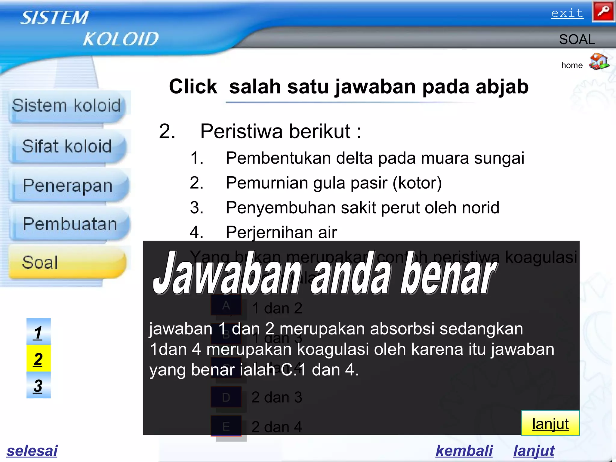 2. Peristiwa berikut :
1. Pembentukan delta pada muara sungai
2. Pemurnian gula pasir (kotor)
3. Penyembuhan sakit perut oleh norid
4. Perjernihan air
Yang bukan merupakan contoh peristiwa koagulasi
koloid adalah …..
a) 1 dan 2
b) 1 dan 3
c) 1 dan 4
d) 2 dan 3
e) 2 dan 4
home
SOAL
Click salah satu jawaban pada abjab
AA
BB
CC
DD
EE
3
2
1
lanjutkembali
jawaban 1 dan 2 merupakan absorbsi sedangkan
1dan 4 merupakan koagulasi oleh karena itu jawaban
yang benar ialah C.1 dan 4.
lanjut
selesai
exit
 