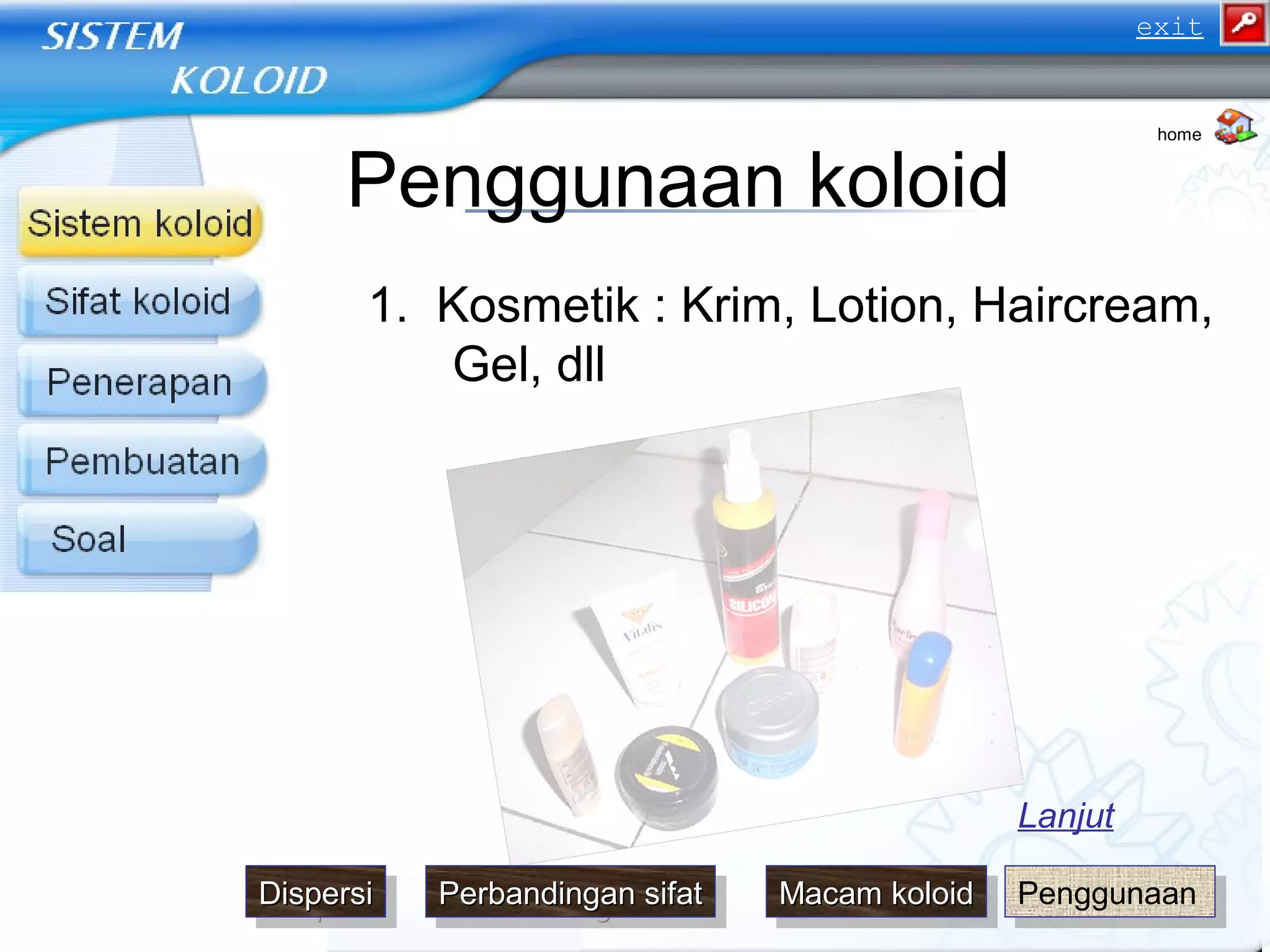Penggunaan koloid
1. Kosmetik : Krim, Lotion, Haircream,
Gel, dll
home
Lanjut
PenggunaanPenggunaanDispersiDispersiDispersiDispersi Macam koloidMacam koloidMacam koloidMacam koloidPerbandingan sifatPerbandingan sifatPerbandingan sifatPerbandingan sifat
exit
 