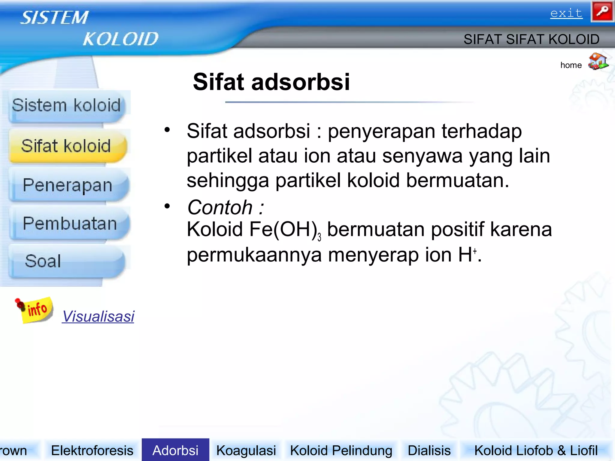Sifat adsorbsi
• Sifat adsorbsi : penyerapan terhadap
partikel atau ion atau senyawa yang lain
sehingga partikel koloid bermuatan.
• Contoh :
Koloid Fe(OH)3 bermuatan positif karena
permukaannya menyerap ion H+
.
Koloid Liofob & LiofilDialisisKoloid PelindungKoagulasiAdorbsiElektroforesisrown
SIFAT SIFAT KOLOID
Visualisasi
home
exit
 