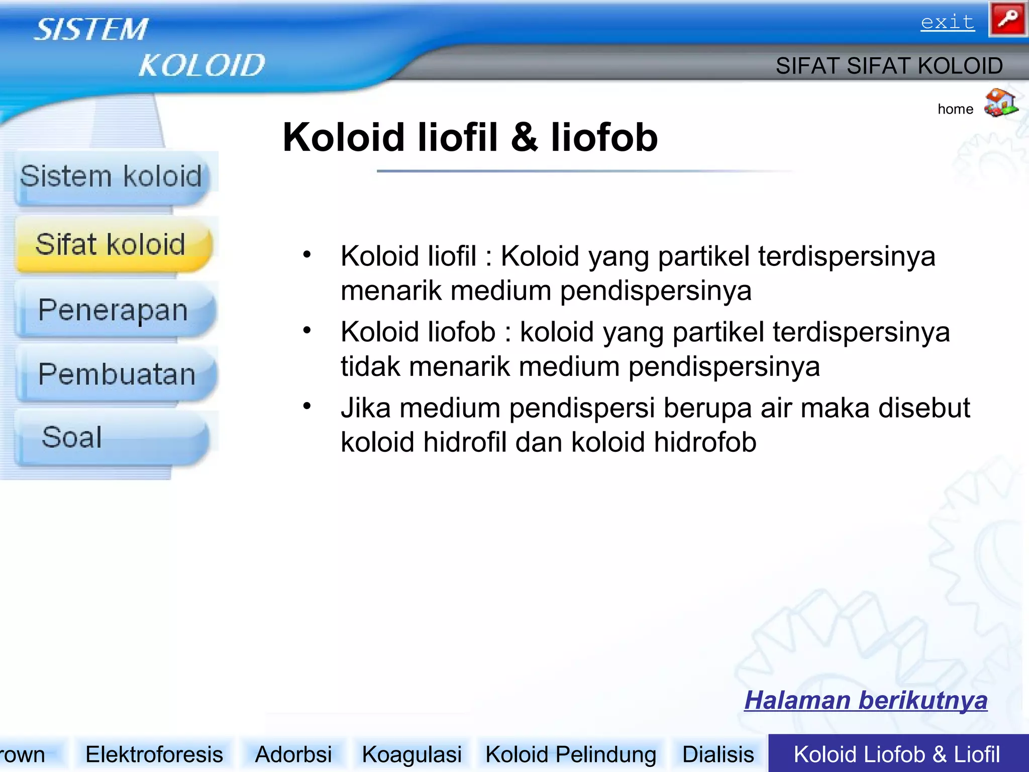 Koloid liofil & liofob
• Koloid liofil : Koloid yang partikel terdispersinya
menarik medium pendispersinya
• Koloid liofob : koloid yang partikel terdispersinya
tidak menarik medium pendispersinya
• Jika medium pendispersi berupa air maka disebut
koloid hidrofil dan koloid hidrofob
Koloid Liofob & LiofilDialisisKoloid PelindungKoagulasiAdorbsiElektroforesisrown
SIFAT SIFAT KOLOID
Halaman berikutnya
home
exit
 