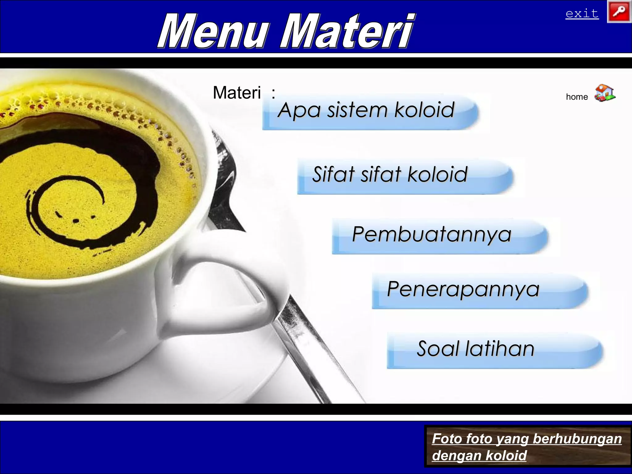 PenerapannyaPenerapannya
Apa sistem koloidApa sistem koloid
PembuatannyaPembuatannya
Sifat sifat koloidSifat sifat koloid
Soal latihanSoal latihan
Materi :
Foto foto yang berhubungan
dengan koloid
home
exit
 