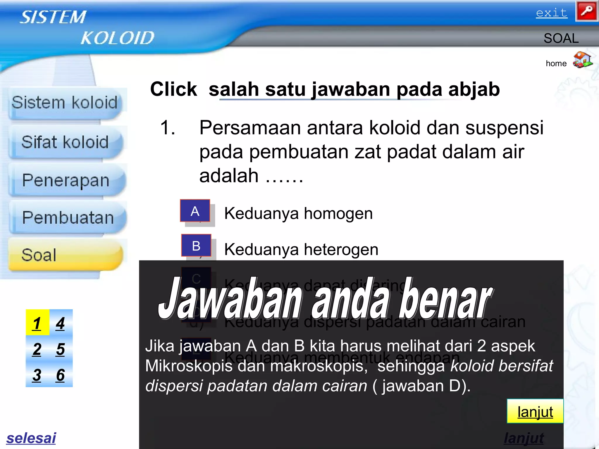 Click salah satu jawaban pada abjab
1. Persamaan antara koloid dan suspensi
pada pembuatan zat padat dalam air
adalah ……
a) Keduanya homogen
b) Keduanya heterogen
c) Keduanya dapat disaring
d) Keduanya dispersi padatan dalam cairan
e) Keduanya membentuk endapan
home
SOAL
AA
BB
CC
DD
EE
63
52
41
lanjut
Jika jawaban A dan B kita harus melihat dari 2 aspek
Mikroskopis dan makroskopis, sehingga koloid bersifat
dispersi padatan dalam cairan ( jawaban D).
lanjut
selesai
exit
 