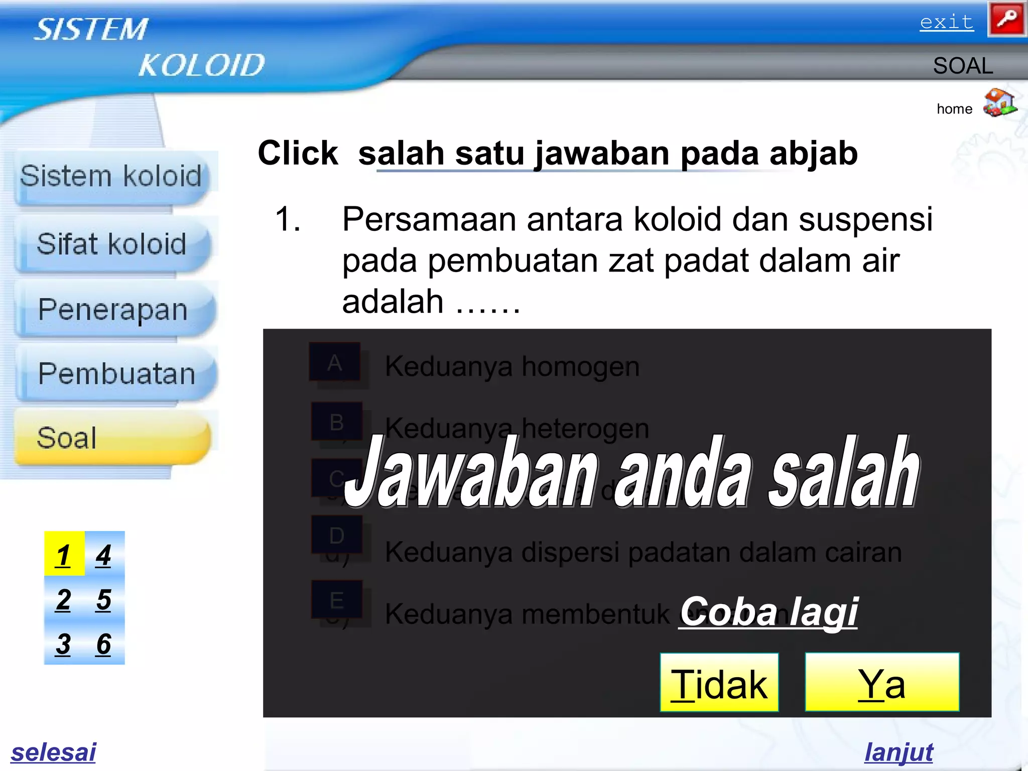 Click salah satu jawaban pada abjab
1. Persamaan antara koloid dan suspensi
pada pembuatan zat padat dalam air
adalah ……
a) Keduanya homogen
b) Keduanya heterogen
c) Keduanya dapat disaring
d) Keduanya dispersi padatan dalam cairan
e) Keduanya membentuk endapan
home
SOAL
AA
BB
CC
DD
EE
63
52
41
lanjut
YaTidak
Coba lagi
selesai
exit
 