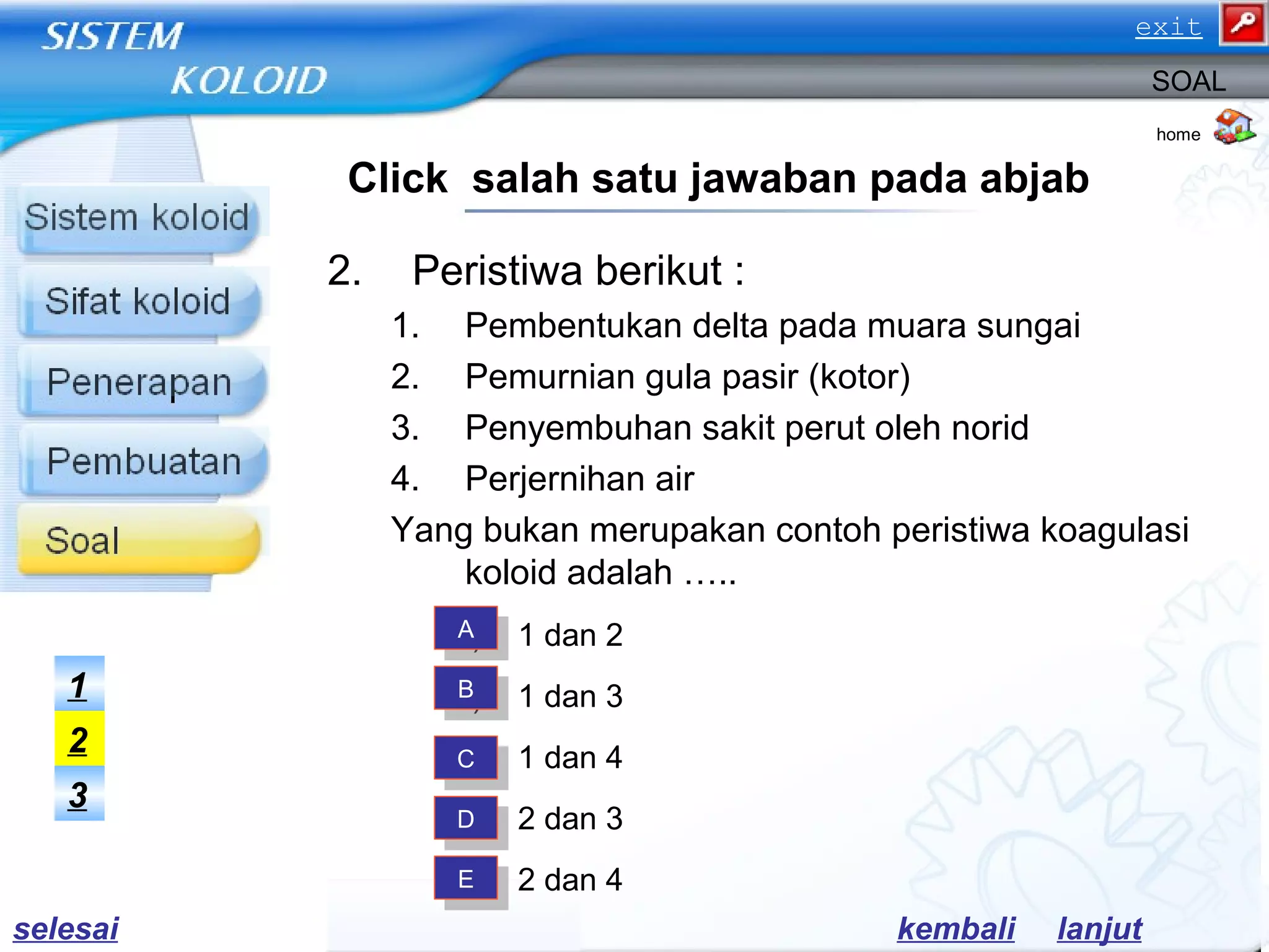 2. Peristiwa berikut :
1. Pembentukan delta pada muara sungai
2. Pemurnian gula pasir (kotor)
3. Penyembuhan sakit perut oleh norid
4. Perjernihan air
Yang bukan merupakan contoh peristiwa koagulasi
koloid adalah …..
a) 1 dan 2
b) 1 dan 3
c) 1 dan 4
d) 2 dan 3
e) 2 dan 4
home
SOAL
Click salah satu jawaban pada abjab
AA
BB
CC
DD
EE
3
2
1
lanjutkembaliselesai
exit
 