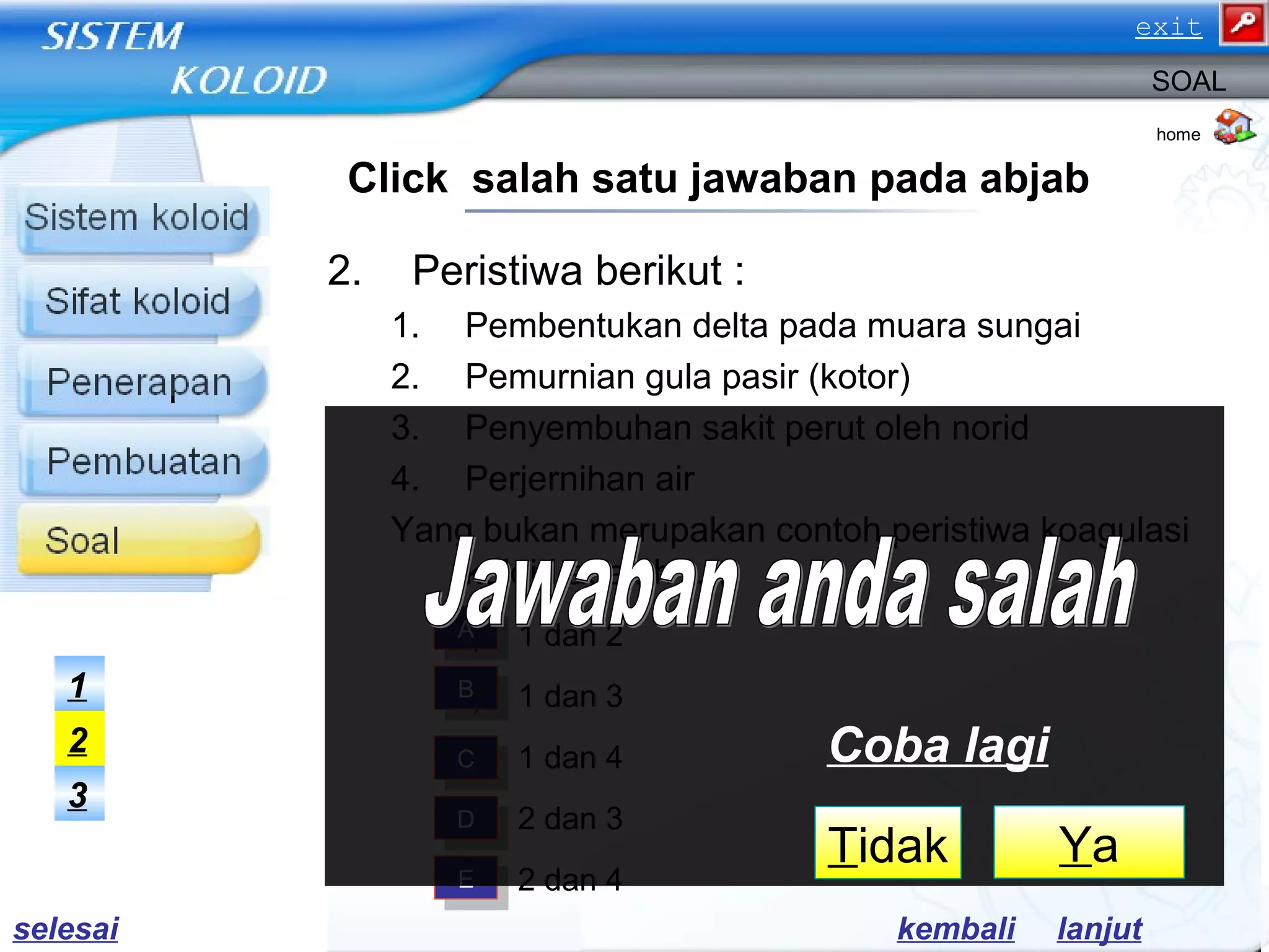 2. Peristiwa berikut :
1. Pembentukan delta pada muara sungai
2. Pemurnian gula pasir (kotor)
3. Penyembuhan sakit perut oleh norid
4. Perjernihan air
Yang bukan merupakan contoh peristiwa koagulasi
koloid adalah …..
a) 1 dan 2
b) 1 dan 3
c) 1 dan 4
d) 2 dan 3
e) 2 dan 4
home
SOAL
Click salah satu jawaban pada abjab
AA
BB
CC
DD
EE
3
2
1
lanjutkembali
YaTidak
Coba lagi
selesai
exit
 
