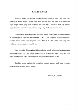 1
KATA PENGANTAR
Puji serta syukur marilah kita panjatkan kepada kehadirat Allah SWT yang telah
memberikan begitu banyak nikmat yang mana makhluk-Nya pun tidak akan menyadari
begitu banyak nikmat yang telah didapatkan dari Allah SWT. Selain itu, kami juga merasa
sangat bersyukur karena telah mendapatkan hidayah-Nya baik iman maupun islam.
Dengan nikmat dan hidayah-Nya pula kami dapat menyelesaikan penulisan makalah
ini yang merupakan tugas mata PELAJARAN KIMIA. Kami sampaikan terimakasih sebesar-
besarnya kepada Guru Mata Pelajaran Kimia, Bakri, S.Pd. dan semua pihak yang turut
membantu proses penyusunan makalah ini.
Kami menyadari dalam makalah ini masih begitu banyak kekurangan-kekurangan dan
kesalahan-kesalahan baik dari isinya maupun struktur penulisannya, oleh karena itu kami
sangat mengharapkan kritik dan saran positif untuk perbaikan dikemudian hari.
Demikian semoga makalah ini memberikan manfaat umumnya pada para pembaca
dan khususnya bagi kami sendiri. Amin.
Parepare, 8 April 2015
 