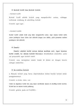 11
 Koloid Liofil dan Koloid Liofob
- K oloid Liofil
K oloid Liofil adalah koloid yang mengadsorbsi cairan, sehingga
terbentuk selubung di sekeliling koloid.
Contoh: agar- agar.
- K oloid Liofob
Koloid Liofob adalah kolid yang tidak mengadsorbsi cairan. Agar muatan koloid stabil,
cairan pendispersi harus bebas dari elektrolit dengan cara dialisis, yakni pemurnian medium
pendispersi dari elektrolit.
 Emuls i
Emuls i adalah kolid cairan dalam me dium cair. Agar larutan
kolid s tabil, ke dalam koloid bias anya ditambahkan emulsifier, yaitu
zat penyetabil agar koloid stabil.
Contoh: susu merupakan emulsi lemak di dalam air dengan kasein
sebagai emuls ifier.
 Ke s tabilan Koloid
a. Banyak koloid yang harus dipertahankan dalam bentuk koloid untuk
penggunaa nnya.
Contoh: es krim, tinta, cat.
Untuk itu digunakan koloid lain yang dapat membentuk lapisan di sekeliling koloid tersebut.
Koloid lain ini disebut koloid pelindung.
Contoh: gelatin pada sol Fe(O H) 3 .
 