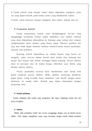 12
b. Untuk koloid yang berupa emulsi dapat digunakan emulgator yaitu
zat yang dapat tertarik pada kedua cairan yang membent uk emuls i
Contoh: sabun deterjen sebagai emulgator dari emuls i minyak dan air.
 Pe murnian Koloid
Untuk memurnikan koloid yaitu menghilangkan ion- ion yang
mengganggu kestabilan koloid, dapat dilakukan cara dialisis. K oloid
yang akan dimurnikan dimasukkan ke kantong yang terbuat dari selaput
semipermeabel yaitu selaput yang hanya dapat dilewati partikel ion
saja dan tidak dapat dilewati molekul koloid.Contoh: kertas perkamen,
selopan atau kolodion.
K antong koloid dimasukkan ke dalam bejana yang berisi air
mengalir, maka ion- ion dalam koloid akan keluar dari kantong dan
keluar dari bejana dan koloid tertinggal dalam kantong. Proses dialisis
akan di percepat jika di dalam bejana dibe rikan arus listrik yang
disebut elektro dialis is.
Proses pemisahan kotoran hasil metabolisme dari darah oleh
ginjal termasuk proses dialisis. Maka apabila seseorang menderita
gagal ginjal, orang tersebut harus menjalani “cuci darah” dengan mesin
dialisator di rumah sakit. K oloid juga dapat dimurnikan dengan
penyaring ultra.
 Koloid pelindung
Koloid pelindung ialah koloid yang mempunyai sifat dapat melindungi koloid lain dari
proses koagulasi.
 Dialisis
Dialisis ialah pemisahan koloid dari ion-ion pengganggu dengan cara ini disebut proses
dialisis. Yaitu dengan mengalirkan cairan yang tercampur dengan koloid melalui membran
 