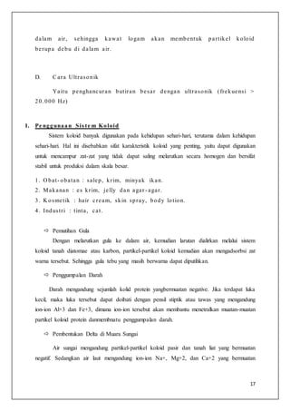 17
dalam air, sehingga kawat logam akan membentuk partikel koloid
berupa debu di dalam air.
D. Cara Ultrasonik
Yaitu penghancuran butiran besar dengan ultrasonik (frekuensi >
20.000 Hz)
1. Pe nggunaan Sis te m Koloid
Sistem koloid banyak digunakan pada kehidupan sehari-hari, terutama dalam kehidupan
sehari-hari. Hal ini disebabkan sifat karakteristik koloid yang penting, yaitu dapat digunakan
untuk mencampur zat-zat yang tidak dapat saling melarutkan secara homogen dan bersifat
stabil untuk produksi dalam skala besar.
1. O bat- obatan : salep, krim, minyak ikan.
2. Makanan : es krim, jelly dan agar - agar.
3. K osmetik : hair cream, skin spray, body lotion.
4. Industri : tinta, cat.
 Pemutihan Gula
Dengan melarutkan gula ke dalam air, kemudian larutan dialirkan melalui sistem
koloid tanah diatomae atau karbon, partikel-partikel koloid kemudian akan mengadsorbsi zat
warna tersebut. Sehingga gula tebu yang masih berwarna dapat diputihkan.
 Penggumpalan Darah
Darah mengandung sejumlah kolid protein yangbermuatan negative. Jika terdapat luka
kecil, maka luka tersebut dapat doibati dengan pensil stiptik atau tawas yang mengandung
ion-ion Al+3 dan Fe+3, dimana ion-ion tersebut akan membantu menetralkan muatan-muatan
partikel koloid protein danmembnatu penggumpalan darah.
 Pembentukan Delta di Muara Sungai
Air sungai mengandung partikel-partikel koloid pasir dan tanah liat yang bermuatan
negatif. Sedangkan air laut mengandung ion-ion Na+, Mg+2, dan Ca+2 yang bermuatan
 