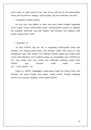 18
positif. Ketika air sungai bertemu di laut, maka ion-ion positif dari air laut akanmenetralkan
muatan pasir dan tanah liat. Sehingga, terjadi koagulasi yang akan membentuk suatu delta.
 Pengambilan Endapan Pengotor
Gas atau udara yang dialirkan ke dalam suatu proses industri seringkali mangandung
zat-zat pengotor berupa partikel-partikel koloid. Untukmemisahkan pengotor ini, digunakan
alat pengendap elektrostatik yang pelat logamnya yang bermuatan akan digunakan untuk
menarik partikel-partikel koloid.
 Penjernihan Air
Air keran (PDAM) yang ada saat ini mengandung partikel-partikel koloid tanah
liat,lumpur, dan berbagai partikel lainnya yang bermuatan negatif. Oleh karena itu, untuk
menjadikannya layak untuk diminum, harus dilakukan beberapa langkah agar partikel koloid
tersebut dapat dipisahkan. Hal itu dilakukan dengan cara menambahkan tawas (Al2SO4)3.Ion
Al3+ yang terdapat pada tawas tersebut akan terhidroslisis membentuk partikel koloid
Al(OH)3 yang bermuatan positif melalui reaksi:
Al3+ + 3H2O Al(OH)3 + 3H+
Setelah itu, Al(OH)3 menghilangkan muatan-muatan negatif dari partikel koloid tanah
liat/lumpur dan terjadi koagulasi pada lumpur. Lumpur tersebut kemudian mengendap
bersama tawas yang juga mengendap karena pengaruh gravitasi.
 