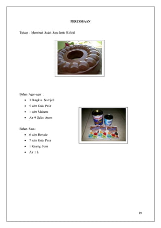 19
PERCOBAAN
Tujuan : Membuat Salah Satu Jenis Koloid
Bahan Agar-agar :
 3 Bungkus Nutrijell
 5 sdm Gula Pasir
 1 sdm Maizena
 Air 9 Gelas Atom
Bahan Saus :
 6 sdm Hercule
 7 sdm Gula Pasir
 1 Kaleng Susu
 Air 1 L
 