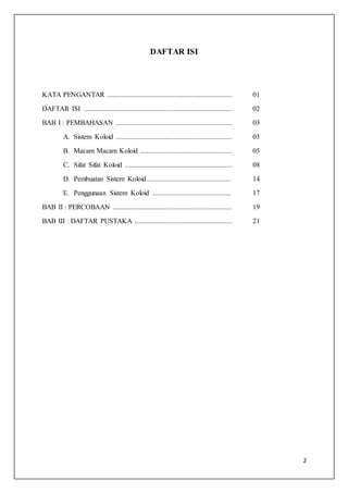 2
DAFTAR ISI
KATA PENGANTAR ....................................................................... 01
DAFTAR ISI .................................................................................... 02
BAB I : PEMBAHASAN .................................................................. 03
A. Sistem Koloid .................................................................. 03
B. Macam Macam Koloid .................................................... 05
C. Sifat Sifat Koloid ............................................................. 08
D. Pembuatan Sistem Koloid................................................ 14
E. Penggunaan Sistem Koloid ............................................. 17
BAB II : PERCOBAAN .................................................................... 19
BAB III : DAFTAR PUSTAKA ........................................................ 21
 
