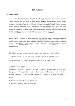 3
PEMBAHASAN
A. Sistem koloid
Sistem koloid (selanjutnya disingkat "koloid" saja) merupakan suatu bentuk campuran
(sistem dispersi) dua atau lebih zat yang bersifat homogen namun memiliki ukuran partikel
terdispersi yang cukup besar (1 - 100 nm), sehingga terkena efek Tyndall. Bersifat homogen
berarti partikel terdispersi tidak terpengaruh oleh gaya gravitasi atau gaya lain yang
dikenakan kepadanya; sehingga tidak terjadi pengendapan, misalnya. Sifat homogen ini juga
dimiliki oleh larutan, namun tidak dimiliki oleh campuran biasa (suspensi).
Koloid mudah dijumpai di mana-mana: susu, agar-agar,tinta, sampo, serta awan merupakan
contoh-contoh koloid yang dapat dijumpai sehari-hari. Sitoplasma dalam sel juga merupakan
sistem koloid. Kimia koloid menjadi kajian tersendiri dalam kimia industri karena
kepentingannya.
Di dalam larutan koloid secara umum, ada 2 zat sebagai berikut :
- Zat terdispersi, yakni zat yang terlarut di dalam larutan koloid
- Zat pendispersi, yakni zat pelarut di dalam larutan koloid
Campuran heterogen
Campuran homogen disebut larutan, contoh: larutan gula dalam air.
Campuran heterogen dapat dibedakan menjadi 2 macam, yaitu: Sistem
koloid termasuk dalam bentuk campuran. Campuran terbagi menjadi 2,
yaitu:
1. Suspensi, contoh: pasir dalam air.
2. K oloid, contoh: susu dengan air.
 