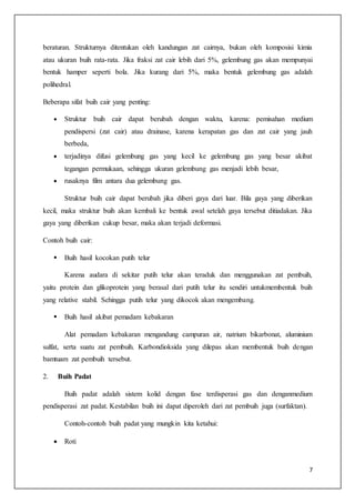7
beraturan. Strukturnya ditentukan oleh kandungan zat cairnya, bukan oleh komposisi kimia
atau ukuran buih rata-rata. Jika fraksi zat cair lebih dari 5%, gelembung gas akan mempunyai
bentuk hamper seperti bola. Jika kurang dari 5%, maka bentuk gelembung gas adalah
polihedral.
Beberapa sifat buih cair yang penting:
 Struktur buih cair dapat berubah dengan waktu, karena: pemisahan medium
pendispersi (zat cair) atau drainase, karena kerapatan gas dan zat cair yang jauh
berbeda,
 terjadinya difusi gelembung gas yang kecil ke gelembung gas yang besar akibat
tegangan permukaan, sehingga ukuran gelembung gas menjadi lebih besar,
 rusaknya film antara dua gelembung gas.
Struktur buih cair dapat berubah jika diberi gaya dari luar. Bila gaya yang diberikan
kecil, maka struktur buih akan kembali ke bentuk awal setelah gaya tersebut ditiadakan. Jika
gaya yang diberikan cukup besar, maka akan terjadi deformasi.
Contoh buih cair:
 Buih hasil kocokan putih telur
Karena audara di sekitar putih telur akan teraduk dan menggunakan zat pembuih,
yaitu protein dan glikoprotein yang berasal dari putih telur itu sendiri untukmembentuk buih
yang relative stabil. Sehingga putih telur yang dikocok akan mengembang.
 Buih hasil akibat pemadam kebakaran
Alat pemadam kebakaran mengandung campuran air, natrium bikarbonat, aluminium
sulfat, serta suatu zat pembuih. Karbondioksida yang dilepas akan membentuk buih dengan
bamtuam zat pembuih tersebut.
2. Buih Padat
Buih padat adalah sistem kolid dengan fase terdisperasi gas dan denganmedium
pendisperasi zat padat. Kestabilan buih ini dapat diperoleh dari zat pembuih juga (surfaktan).
Contoh-contoh buih padat yang mungkin kita ketahui:
 Roti
 