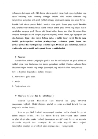 9
berlangsung dari segala arah. Oleh karena ukuran partikel cukup kecil, maka tumbukan yang
terjadi cenderung tidak seimbang. Sehingga terdapat suatu resultan tumbukan yang
menyebabkan perubahan arah gerak partikel sehingga terjadi gerak zigzag atau gerak Brown.
Semakin kecil ukuran partikel koloid, semakin cepat gerak Brown yang terjadi. Demikian
pula, semakin besar ukuran partikel koloid, semakin lambat gerak Brown yang terjadi. Hal ini
menjelaskan mengapa gerak Brown sulit diamati dalam larutan dan tidak ditemukan dalam
campuran heterogen zat cair dengan zat padat (suspensi). Gerak Brown juga dipengaruhi oleh
suhu. Semakin tinggi suhu sistem koloid, maka semakin besar energi kinetik yang
dimiliki partikel-partikel medium pendispersinya. Akibatnya, gerak Brown dari
partikel-partikel fase terdispersinya semakin cepat. Demikian pula sebaliknya, semakin
rendah suhu sistem koloid, maka gerak Brown semakin lambat.
 Adsorpsi
Adsorpsi ialah peristiwa penyerapan partikel atau ion atau senyawa lain pada permukaan
partikel koloid yang disebabkan oleh luasnya permukaan partikel. (Catatan : Adsorpsi harus
dibedakan dengan absorpsi yang artinya penyerapan yang terjadi di dalam suatu partikel).
Sifat adsorbsi digunakan dalam proses:
1. Pemutiha n gula tebu.
2. N orit.
3. Penjerniha n air.
 M uatan Koloid dan Ele ktrofore s is
Muatan K oloid ditentukan oleh muatan ion yang terserap
permukaan koloid. Elektroforesis adalah gerakan partikel koloid karena
pengaruh medan listr ik.
K arena partikel koloid mempunyai muatan maka dapat bergerak
dalam medan listrik. Jika ke dalam koloid dimasukkan arus searah
melalui elektroda, maka koloid bermuatan positif akan bergerak menuju
elektroda negatif dan sesampai di elektroda negatif akan terjadi
penetralan muatan dan koloid akan menggumpa l (koagulasi).
 