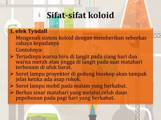 Sifat-sifat koloid
1. efek Tyndall
Mengenali sistem koloid dengan memberikan seberkas
cahaya kepadanya
Contohnya:
 Terjadinya warna biru di langit pada siang hari dan
warna merah atau jingga di langit pada saat matahari
terbenam di ufuk barat.
 Sorot lampu proyektor di gedung bioskop akan tampak
jelas ketika ada asap rokok.
 Sorot lampu mobil pada malam yang berkabut.
 Berkas sinar matahari yang melalui celah daun
pepohonan pada pagi hari yang berkabut.
 