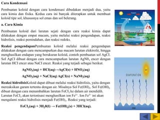 Cara Kondensasi
Pembuatan koloid dengan cara kondensasi dibedakan menjadi dua, yaitu
cara kimia dan fisika. Kedua cara ini banyak diterapkan untuk membuat
koloid tipe sol, khususnya sol emas dan sol belerang.
a. Cara Kimia
Pembuatan koloid dari larutan sejati dengan cara reaksi kimia dapat
dilakukan dengan empat macam, yaitu melalui reaksi pengendapan, reaksi
hidrolisis, reaksi pemindahan, dan reaksi redoks.
Reaksi pengendapanPembuatan koloid melalui reaksi pengendapan
dilakukan dengan cara mencampurkan dua macam larutan elektrolit, hingga
menghasilkan endapan yang berukuran koloid, contoh pembuatan sol AgCI.
Sol AgCI dibuat dengan cara mencampurkan larutan AgN03 encer dengan
larutan HCI encer atau NaCI encer. Reaksi yang terjadi sebagai berikut.
AgNO3(aq) + HCl(aq)→AgCl(s) + HNO3(aq)
AgNO3(aq) + NaCI(aq) AgCI(s) + NaN03(aq)
Reaksi hidrolisisKoloid dapat dibuat melalui reaksi hidrolisis, yaitu dengan
mereaksikan garam tertentu dengan air. Misalnya Sol Fe(OH)3. Sol Fe(OH)3
dibuat dengan cara menambahkan larutan FeCI3 ke dalam air mendidih.
Larutan FeCI3 akan terionisasi menghasilkan ion Fe3+. Ion Fe3+ ini akan
mengalami reaksi hidrolisis menjadi Fe(OH)3. Reaksi yang terjadi:
FeCI3(aq) + 3H20(ℓ) → Fe(OH)a(s) + 3HCl(aq).
 