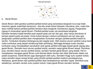 b. Gerak Brown
Gerak Brown ialah gerakan partikel-partikel koloid yang senantiasa bergerak lurus tapi tidak
menentu (gerak acak/tidak beraturan). Jika kita amati koloid dibawah mikroskop ultra, maka kita
akan melihat bahwa partikel-partikel tersebut akan bergerak membentuk zigzag. Pergerakan
zigzag ini dinamakan gerak Brown. Partikel-partikel suatu zat senantiasa bergerak.
Gerakan tersebut dapat bersifat acak seperti pada zat cair dan gas, atau hanya bervibrasi di
tempat seperti pada zat padat. Untuk koloid dengan medium pendispersi zat cair atau gas,
pergerakan partikel-partikel akan menghasilkan tumbukan dengan partikel-partikel koloid itu
sendiri. Tumbukan tersebut berlangsung dari segala arah. Oleh karena ukuran partikel cukup kecil,
maka tumbukan yang terjadi cenderung tidak seimbang. Sehingga terdapat suatu resultan
tumbukan yang menyebabkan perubahan arah gerak partikel sehingga terjadi gerak zigzag atau
gerak Brown. Semakin kecil ukuran partikel koloid, semakin cepat gerak Brown terjadi. Demikian
pula, semakin besar ukuran partikel koloid, semakin lambat gerak Brown yang terjadi. Hal ini
menjelaskan mengapa gerak Brown sulit diamati dalam larutan dan tidak ditemukan dalam zat
padat (suspensi). Gerak Brown juga dipengaruhi oleh suhu. Semakin tinggi suhu system koloid,
maka semakin besar energi kinetic yang dimiliki partikel-partikel medium pendispersinya.
Akibatnya, gerak Brown dari partikel-partikel fase terdispersinya semakin cepat. Demikian pula
sebaliknya, semakin rendah suhu system koloid, maka gerak Brown semakin lambat.
 