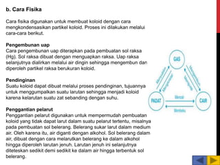 b. Cara Fisika
Cara fisika digunakan untuk membuat koloid dengan cara
mengkondensasikan partikel koloid. Proses ini dilakukan melalui
cara-cara berikut.
Pengembunan uap
Cara pengembunan uap diterapkan pada pembuatan sol raksa
(Hg). Sol raksa dibuat dengan menguapkan raksa. Uap raksa
selanjutnya dialirkan melalui air dingin sehingga mengembun dan
diperoleh partikel raksa berukuran koloid.
Pendinginan
Suatu koloid dapat dibuat melalui proses pendinginan, tujuannya
untuk menggumpalkan suatu larutan sehingga menjadi koloid
karena kelarutan suatu zat sebanding dengan suhu.
Penggantian pelarut
Penggantian pelarut digunakan untuk mempermudah pembuatan
koloid yang tidak dapat larut dalam suatu pelarut tertentu, misalnya
pada pembuatan sol belerang. Belerang sukar larut dalam medium
air. Oleh karena itu, air diganti dengan alkohol. Sol belerang dalam
air, dibuat dengan cara melarutkan belerang ke dalam alkohol
hingga diperoleh larutan jenuh. Larutan jenuh ini selanjutnya
diteteskan sedikit demi sedikit ke dalam air hingga terbentuk sol
belerang.
 