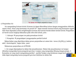 c) Penjernihan Air
Air mengandung kotoran koloid. Kotoran ini dapat dibersihkan keluar dengan menggunakan elektrolit
seperti Alum. Alum yang bermuatan ion positif Al3+ dapat menarik kotoran koloid yang bermuatan negatif.
Jadi Alum digunakan untuk menghilangkan kotoran dan kotoran berada dalam larutan koloid. Pengolahan
air bersih secara lengkap didasarkan pada sifat-sifat koloid, yaitu :
1. Adsorpsi  penyerapan ion pada permukaan koloid
2. Koagulasi  pengendapan/ penggumpalan partikel koloid
Bahan-bahan yang diperlukan dalam proses penjernihan air antara lain : tawas (Al2(SO4)3), karbon
aktif, klorin/kaporit, kapur tohor, pasir.
Mekanisme penjernihan air di PDAM:
1. Air sungai dipompakan ke dalam bak prasedimentasi. Dalam bak prasedimentasi ini lumpur
dibiarkan mengendap karena pengaruh gravitasi. Lumpur yang mengendap dibuang dengan pompa. 2.
Kemudian air yang masih mengandung partikel – partikel lumpur yang berukuran sangat kecil sehingga
tidak dapat mengendap karena pengaruh gravitasi dialirkan ke dalam bak
 