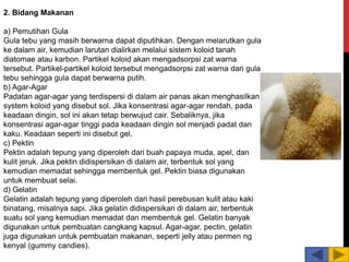 2. Bidang Makanan
a) Pemutihan Gula
Gula tebu yang masih berwarna dapat diputihkan. Dengan melarutkan gula
ke dalam air, kemudian larutan dialirkan melalui sistem koloid tanah
diatomae atau karbon. Partikel koloid akan mengadsorpsi zat warna
tersebut. Partikel-partikel koloid tersebut mengadsorpsi zat warna dari gula
tebu sehingga gula dapat berwarna putih.
b) Agar-Agar
Padatan agar-agar yang terdispersi di dalam air panas akan menghasilkan
system koloid yang disebut sol. Jika konsentrasi agar-agar rendah, pada
keadaan dingin, sol ini akan tetap berwujud cair. Sebaliknya, jika
konsentrasi agar-agar tinggi pada keadaan dingin sol menjadi padat dan
kaku. Keadaan seperti ini disebut gel.
c) Pektin
Pektin adalah tepung yang diperoleh dari buah papaya muda, apel, dan
kulit jeruk. Jika pektin didispersikan di dalam air, terbentuk sol yang
kemudian memadat sehingga membentuk gel. Pektin biasa digunakan
untuk membuat selai.
d) Gelatin
Gelatin adalah tepung yang diperoleh dari hasil perebusan kulit atau kaki
binatang, misalnya sapi. Jika gelatin didispersikan di dalam air, terbentuk
suatu sol yang kemudian memadat dan membentuk gel. Gelatin banyak
digunakan untuk pembuatan cangkang kapsul. Agar-agar, pectin, gelatin
juga digunakan untuk pembuatan makanan, seperti jelly atau permen ng
kenyal (gummy candies).
 