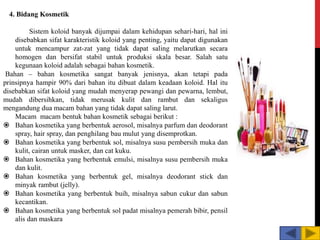 4. Bidang Kosmetik
Sistem koloid banyak dijumpai dalam kehidupan sehari-hari, hal ini
disebabkan sifat karakteristik koloid yang penting, yaitu dapat digunakan
untuk mencampur zat-zat yang tidak dapat saling melarutkan secara
homogen dan bersifat stabil untuk produksi skala besar. Salah satu
kegunaan koloid adalah sebagai bahan kosmetik.
Bahan – bahan kosmetika sangat banyak jenisnya, akan tetapi pada
prinsipnya hampir 90% dari bahan itu dibuat dalam keadaan koloid. Hal itu
disebabkan sifat koloid yang mudah menyerap pewangi dan pewarna, lembut,
mudah dibersihkan, tidak merusak kulit dan rambut dan sekaligus
mengandung dua macam bahan yang tidak dapat saling larut.
Macam macam bentuk bahan kosmetik sebagai berikut :
 Bahan kosmetika yang berbentuk aerosol, misalnya parfum dan deodorant
spray, hair spray, dan penghilang bau mulut yang disemprotkan.
 Bahan kosmetika yang berbentuk sol, misalnya susu pembersih muka dan
kulit, cairan untuk masker, dan cat kuku.
 Bahan kosmetika yang berbentuk emulsi, misalnya susu pembersih muka
dan kulit.
 Bahan kosmetika yang berbentuk gel, misalnya deodorant stick dan
minyak rambut (jelly).
 Bahan kosmetika yang berbentuk buih, misalnya sabun cukur dan sabun
kecantikan.
 Bahan kosmetika yang berbentuk sol padat misalnya pemerah bibir, pensil
alis dan maskara
 