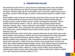 A. PENGERTIAN KOLOID
Ada kehidupan sehari-hari ini, sering kita temui beberapa produk yang merupakan
campuran dari beberapa zat, tetapi zat tersebut dapat bercampur secara merata/
homogen. Misalnya saja saat ibu membuatkan susu untuk adik, serbuk/ tepung susu
bercampur secara merata dengan air panas. Produk-produk seperti itu adalah sistem
koloid.
Koloid adalah suatu campuran zat heterogen (dua fase) antara dua zat atau lebih di
mana partikel-partikel zat yang berukuran koloid (fase terdispersi/yang dipecah)
tersebar secara merata di dalam zat lain (medium pendispersi/ pemecah). Ukuran
partikel koloid berkisar antara 1-100 nm. Ukuran yang dimaksud dapat berupa
diameter, panjang, lebar, maupun tebal dari suatu partikel. Contoh lain dari sistem
koloid adalah adalah tinta, yang terdiri dari serbuk-serbuk warna (padat) dengan cairan
(air). Selain tinta, masih terdapat banyak sistem koloid yang lain, seperti mayones,
hairspray, jelly, dll.
Keadaan koloid atau sistem koloid atau suspensi koloid atau larutan koloid atau suatu
koloid adalah suatu campuran berfasa dua yaitu fasa terdispersi dan fasa pendispersi
dengan ukuran partikel terdispersi berkisar antara 10-7 sampai dengan 10-4 cm.
Besaran partikel yang terdispersi, tidak menjelaskan keadaan partikel tersebut. Partikel
dapat terdiri atas atom, molekul kecil atau molekul yang sangat besar. Koloid emas
terdiri atas partikel-partikel dengan bebagai ukuran, yang masing-masing mengandung
jutaan atom emas atau lebih. Koloid belerang terdiri atas partikel-partikel yang
mengandung sekitar seribu molekul S8. Suatu contoh molekul yang sangat besar
(disebut juga molekul makro) ialah haemoglobin. Berat molekul dari molekul ini 66800
s.m.a dan mempunyai diameter sekitar 6 x 10-7.
 
