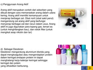 c) Penggunaan Arang Aktif
Arang aktif merupakan contoh dari adsorben yang
dibuat dengan cara memanaskan arang dalam udara
kering. Arang aktif memiliki kemampuan untuk
menjerap berbagai zat. Obat norit (obat sakit perut)
mengandung zat arang aktif yang berfungsi
menyerap berbagai zat dan racun dalam usus. Arang
aktif ini juga digunakan para topeng gas, lemari es
(untuk menghilangkan bau), dan rokok filter (untuk
mengikat asap nikotin dan tar)
d) Sebagai Deodoran
Deodoran mengandung aluminium klorida yang
dapat mengkoagulasi atau mengendapkan protein
dalam keringat.endapan protein ini dapat
menghalangi kerja kelenjer keringat sehingga
keringat dan potein
yang dihasilkan berkurang.
 