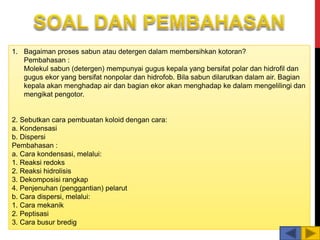 1. Bagaiman proses sabun atau detergen dalam membersihkan kotoran?
Pembahasan :
Molekul sabun (detergen) mempunyai gugus kepala yang bersifat polar dan hidrofil dan
gugus ekor yang bersifat nonpolar dan hidrofob. Bila sabun dilarutkan dalam air. Bagian
kepala akan menghadap air dan bagian ekor akan menghadap ke dalam mengelilingi dan
mengikat pengotor.
2. Sebutkan cara pembuatan koloid dengan cara:
a. Kondensasi
b. Dispersi
Pembahasan :
a. Cara kondensasi, melalui:
1. Reaksi redoks
2. Reaksi hidrolisis
3. Dekomposisi rangkap
4. Penjenuhan (penggantian) pelarut
b. Cara dispersi, melalui:
1. Cara mekanik
2. Peptisasi
3. Cara busur bredig
 